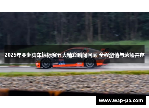 2025年亚洲脚车锦标赛五大精彩瞬间回顾 全程激情与荣耀并存