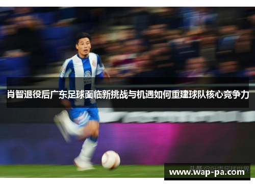 肖智退役后广东足球面临新挑战与机遇如何重建球队核心竞争力