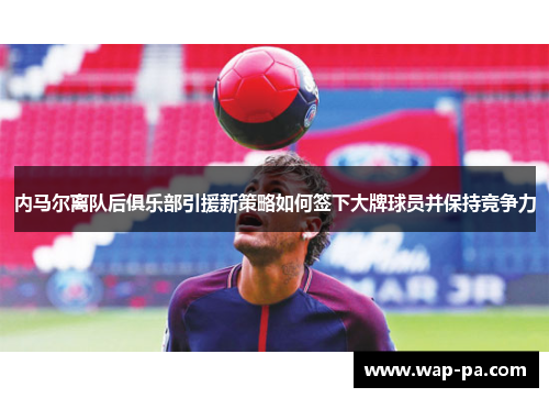 内马尔离队后俱乐部引援新策略如何签下大牌球员并保持竞争力