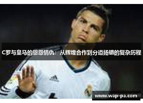 C罗与皇马的恩怨情仇：从辉煌合作到分道扬镳的复杂历程