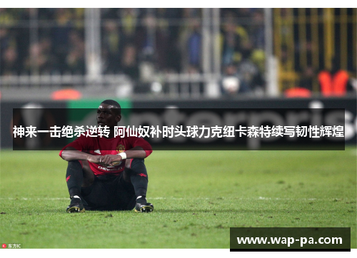 神来一击绝杀逆转 阿仙奴补时头球力克纽卡森特续写韧性辉煌