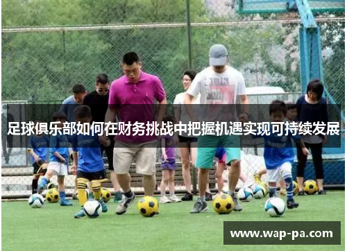 足球俱乐部如何在财务挑战中把握机遇实现可持续发展 足球俱乐部如何在财务挑战中把握机遇实现可持续发展
