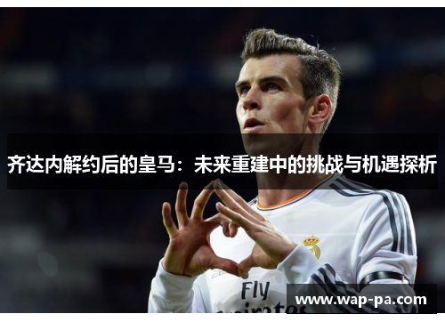 齐达内解约后的皇马:未来重建中的挑战与机遇探析 齐达内解约后的皇马:未来重建中的挑战与机遇探析