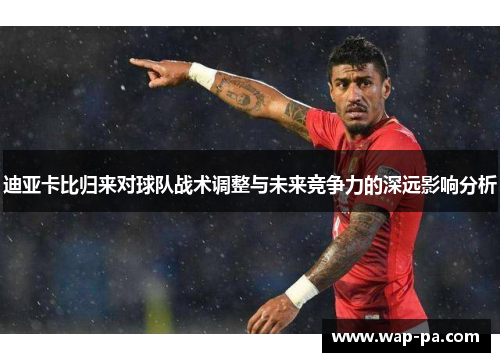 迪亚卡比归来对球队战术调整与未来竞争力的深远影响分析