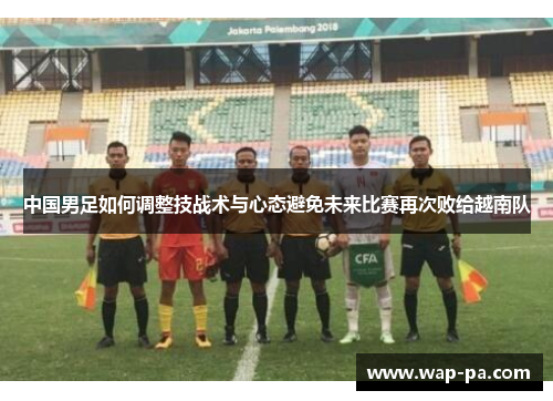 中国男足如何调整技战术与心态避免未来比赛再次败给越南队 中国男足如何调整技战术与心态避免未来比赛再次败给越南队