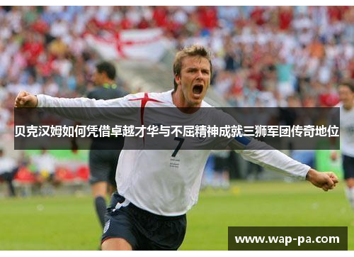 贝克汉姆如何凭借卓越才华与不屈精神成就三狮军团传奇地位 贝克汉姆如何凭借卓越才华与不屈精神成就三狮军团传奇地位