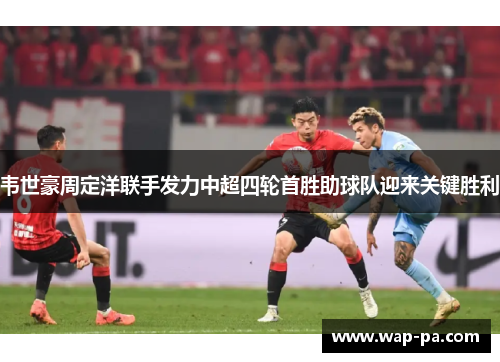 韦世豪周定洋联手发力中超四轮首胜助球队迎来关键胜利 韦世豪周定洋联手发力中超四轮首胜助球队迎来关键胜利
