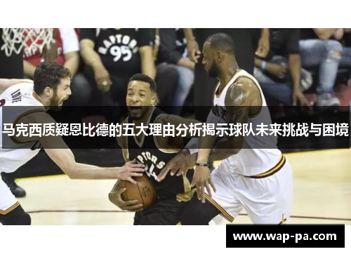 马克西质疑恩比德的五大理由分析揭示球队未来挑战与困境