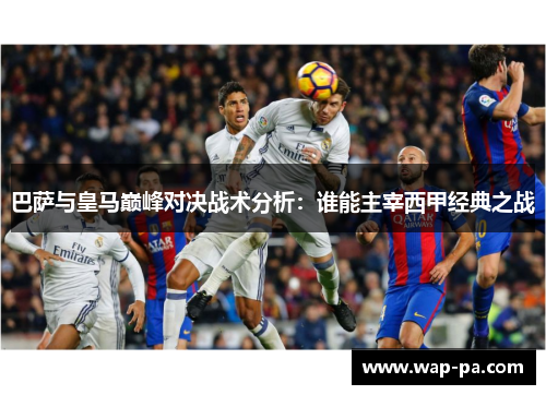 巴萨与皇马巅峰对决战术分析：谁能主宰西甲经典之战