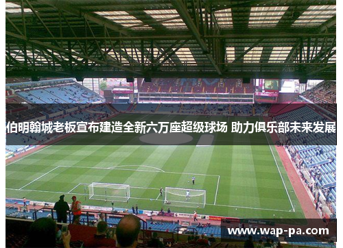 伯明翰城老板宣布建造全新六万座超级球场 助力俱乐部未来发展 伯明翰城老板宣布建造全新六万座超级球场 助力俱乐部未来发展