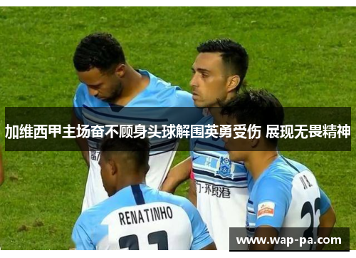 加维西甲主场奋不顾身头球解围英勇受伤 展现无畏精神 加维西甲主场奋不顾身头球解围英勇受伤 展现无畏精神