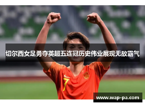 切尔西女足勇夺英超五连冠历史伟业展现无敌霸气 切尔西女足勇夺英超五连冠历史伟业展现无敌霸气