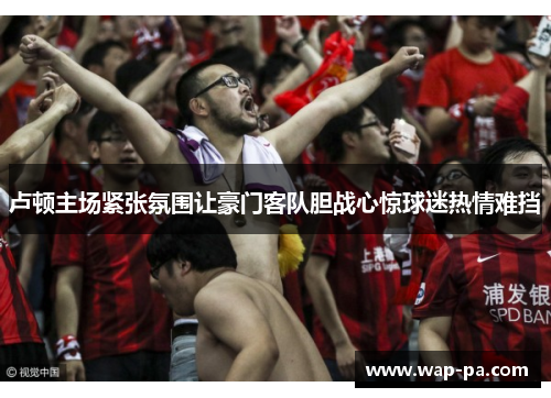 卢顿主场紧张氛围让豪门客队胆战心惊球迷热情难挡