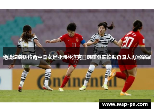 绝境逆袭铸传奇中国女足亚洲杯连克日韩重登巅峰振奋国人再写荣耀