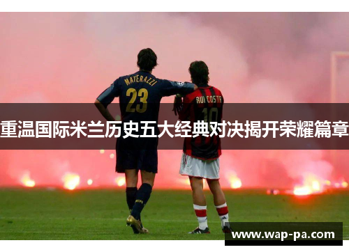 重温国际米兰历史五大经典对决揭开荣耀篇章