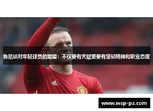 鲁尼谈对年轻球员的期望：不仅要有天赋更要有坚韧精神和职业态度