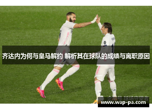 齐达内为何与皇马解约 解析其在球队的成绩与离职原因