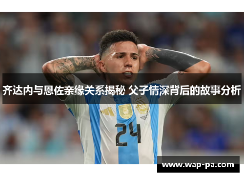 齐达内与恩佐亲缘关系揭秘 父子情深背后的故事分析
