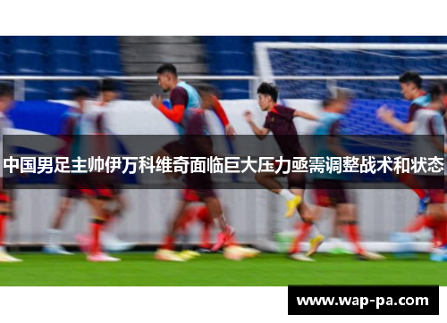 中国男足主帅伊万科维奇面临巨大压力亟需调整战术和状态