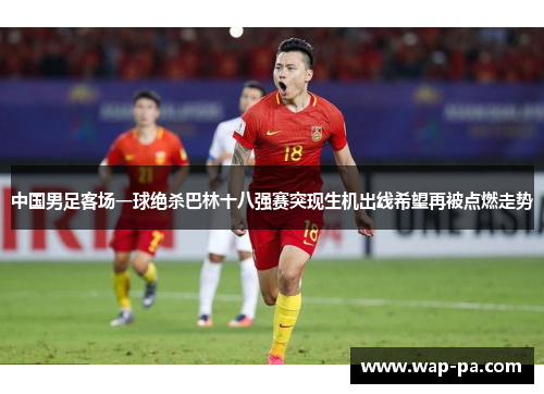 中国男足客场一球绝杀巴林十八强赛突现生机出线希望再被点燃走势