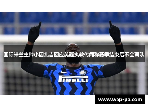 国际米兰主帅小因扎吉回应英超执教传闻称赛季结束后不会离队