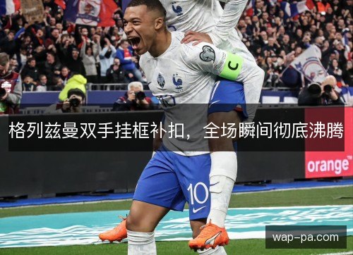 格列兹曼双手挂框补扣，全场瞬间彻底沸腾